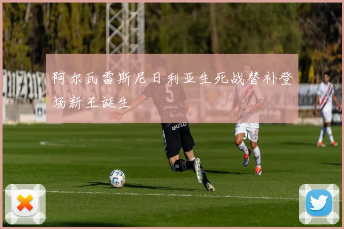阿尔瓦雷斯尼日利亚生死战替补登场新王诞生