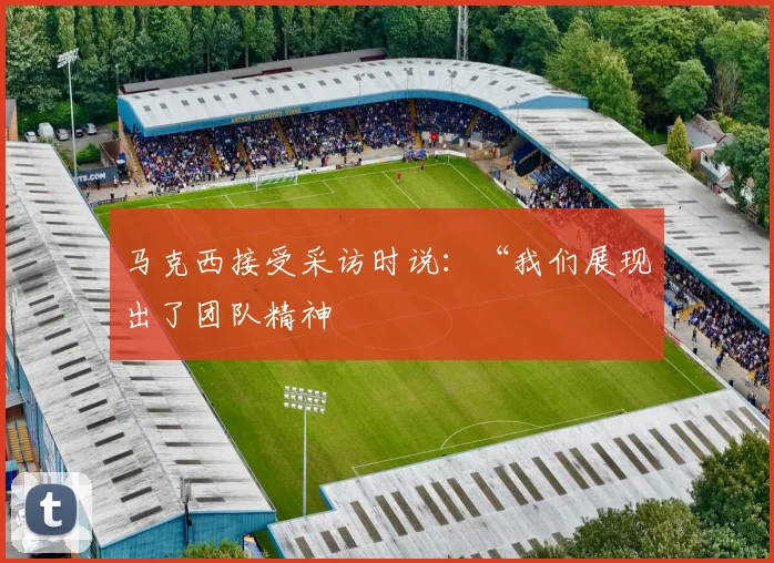 马克西接受采访时说:“我们展现出了团队精神