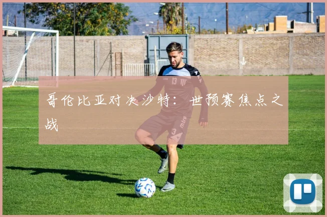 哥伦比亚对决沙特：世预赛焦点之战