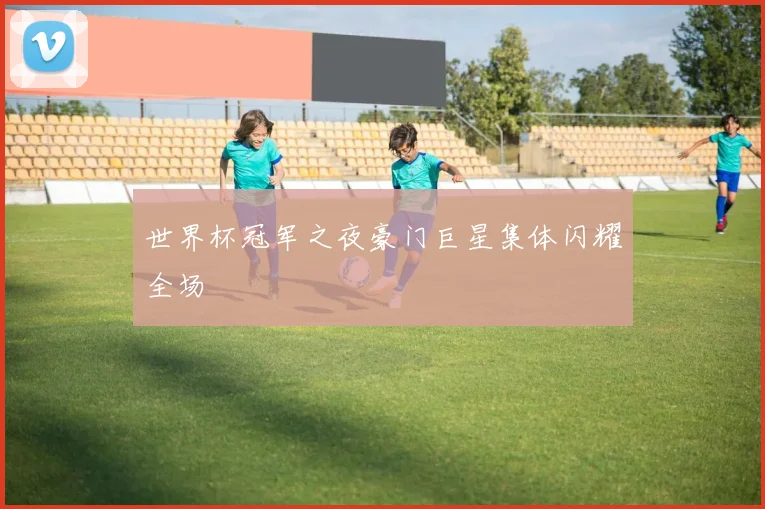 世界杯冠军之夜豪门巨星集体闪耀全场