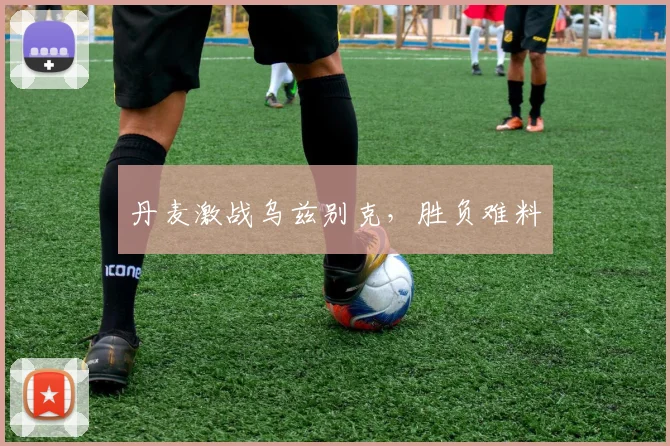 丹麦激战乌兹别克，胜负难料