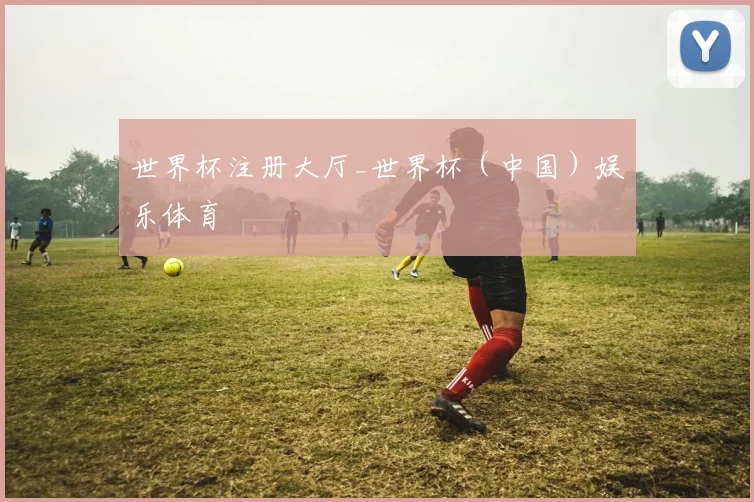 世界杯注册大厅_世界杯（中国）娱乐体育