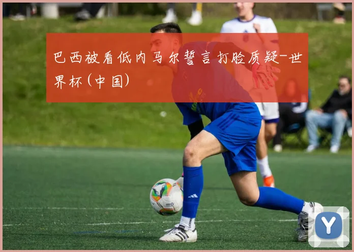 巴西被看低内马尔誓言打脸质疑-世界杯(中国)