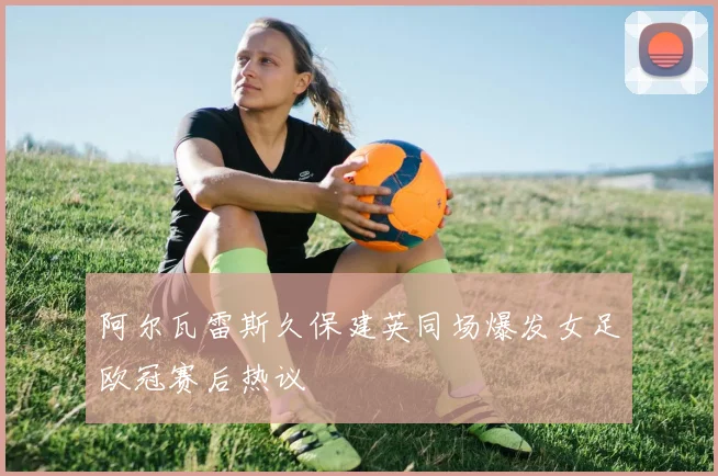 阿尔瓦雷斯久保建英同场爆发女足欧冠赛后热议