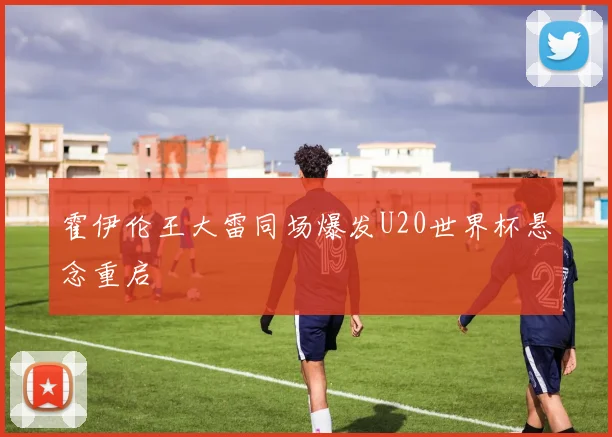 霍伊伦王大雷同场爆发U20世界杯悬念重启