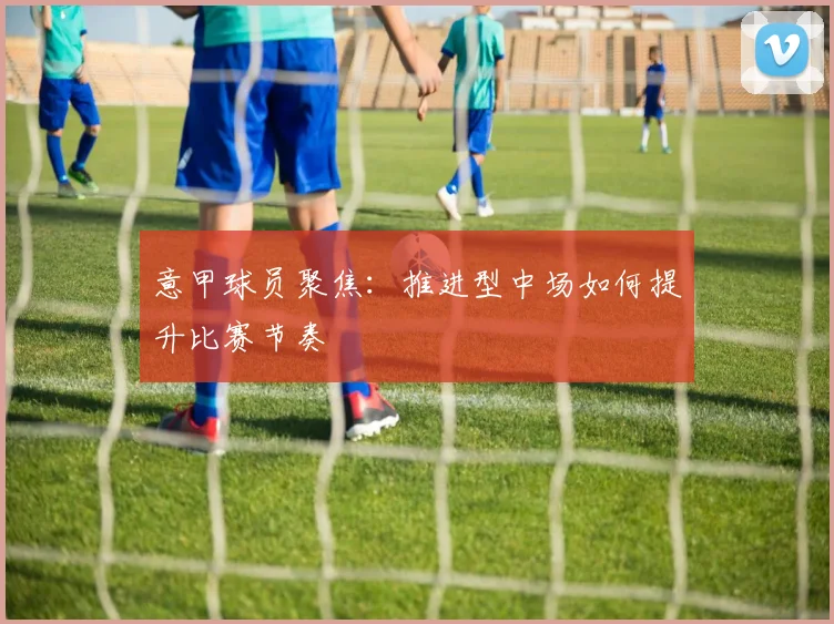意甲球员聚焦：推进型中场如何提升比赛节奏