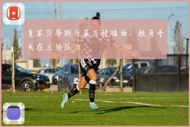 皇家贝蒂斯与莱万特碰面，胜负手或在主场压力