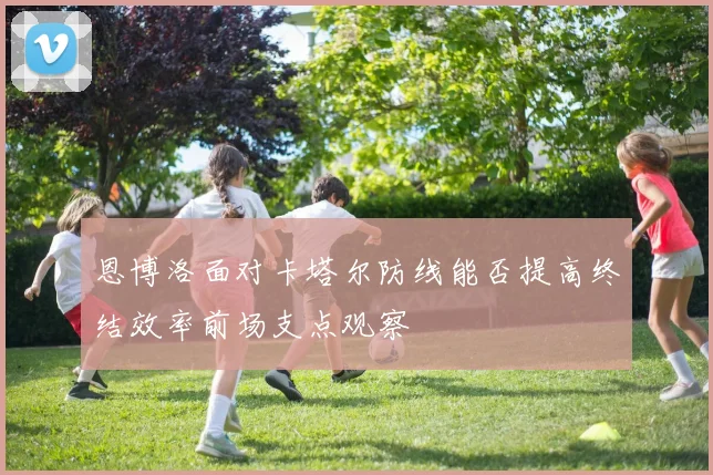恩博洛面对卡塔尔防线能否提高终结效率前场支点观察