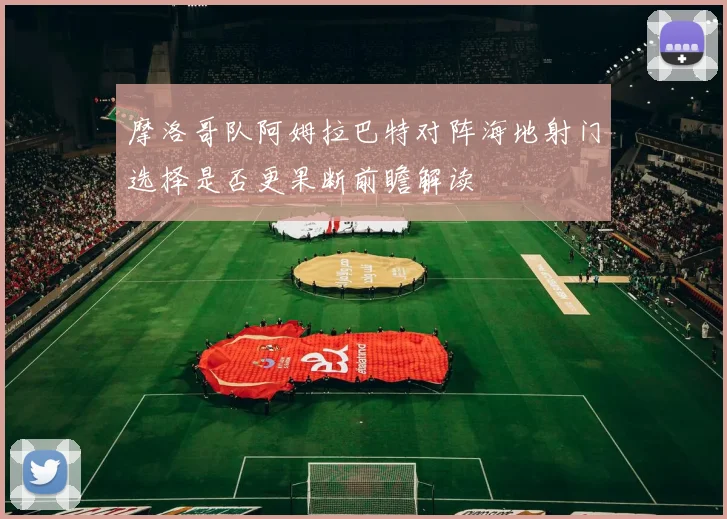 摩洛哥队阿姆拉巴特对阵海地射门选择是否更果断前瞻解读