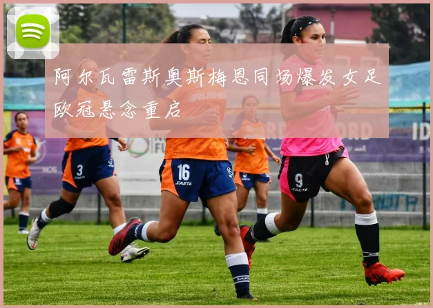 阿尔瓦雷斯奥斯梅恩同场爆发女足欧冠悬念重启