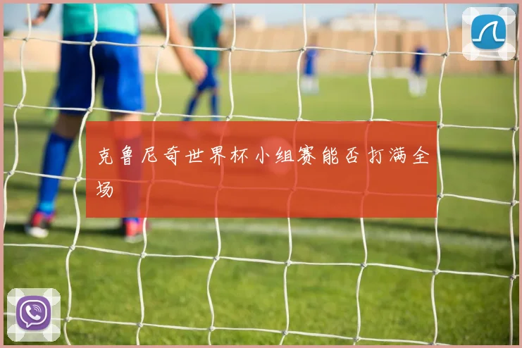 克鲁尼奇世界杯小组赛能否打满全场