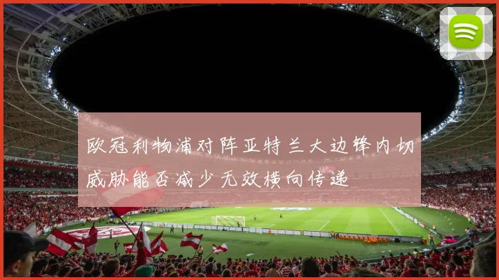 欧冠利物浦对阵亚特兰大边锋内切威胁能否减少无效横向传递