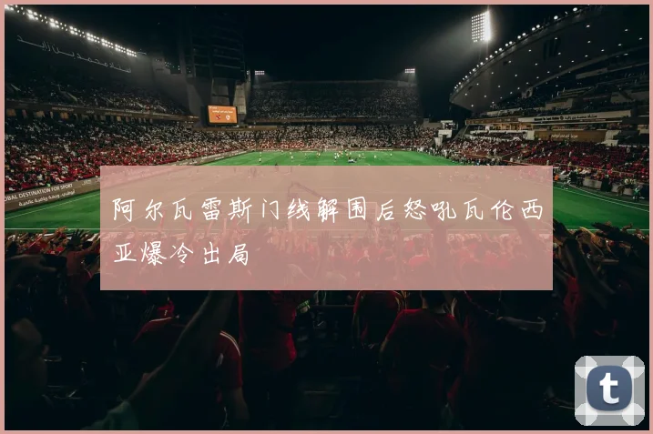 阿尔瓦雷斯门线解围后怒吼瓦伦西亚爆冷出局