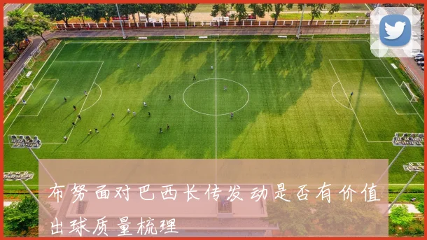 布努面对巴西长传发动是否有价值出球质量梳理