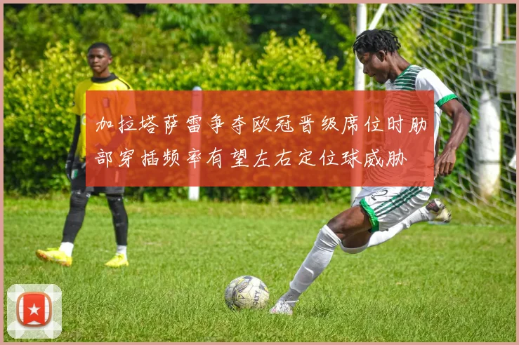 加拉塔萨雷争夺欧冠晋级席位时肋部穿插频率有望左右定位球威胁