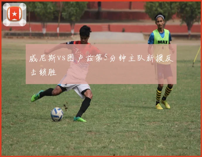 威尼斯vs图卢兹第5分钟主队新援反击锁胜