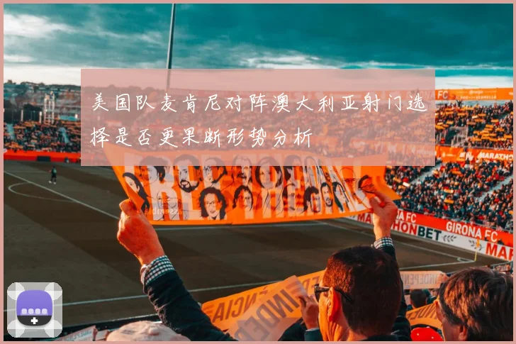 美国队麦肯尼对阵澳大利亚射门选择是否更果断形势分析