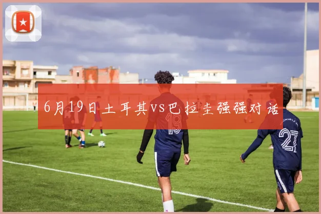 6月19日土耳其vs巴拉圭强强对话