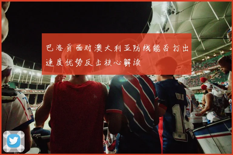 巴洛贡面对澳大利亚防线能否打出速度优势反击核心解读