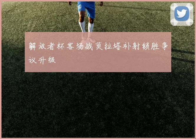 解放者杯客场战莫拉塔补射锁胜争议升级
