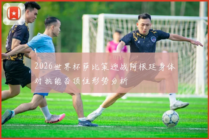 2026世界杯萨比策迎战阿根廷身体对抗能否顶住形势分析