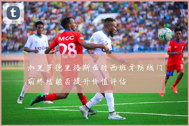 加里罗德里格斯面对西班牙防线门前终结能否提升价值评估