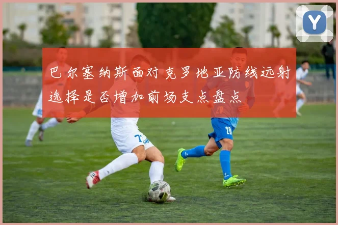 巴尔塞纳斯面对克罗地亚防线远射选择是否增加前场支点盘点
