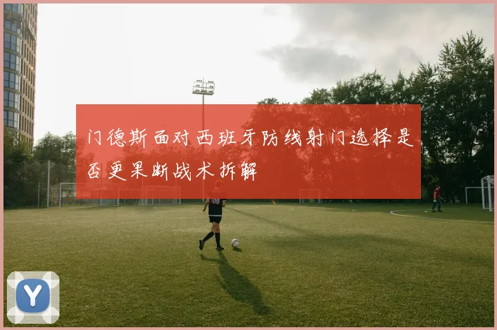 门德斯面对西班牙防线射门选择是否更果断战术拆解