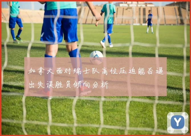加拿大面对瑞士队高位压迫能否逼出失误胜负倾向分析