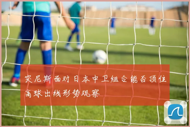 突尼斯面对日本中卫组合能否顶住高球出线形势观察