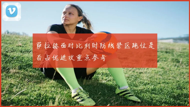 萨拉赫面对比利时防线禁区跑位是否占优进攻重点参考