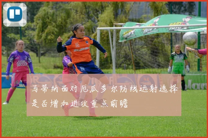 马蒂纳面对厄瓜多尔防线远射选择是否增加进攻重点前瞻