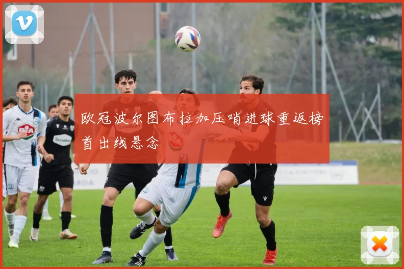 欧冠波尔图布拉加压哨进球重返榜首出线悬念