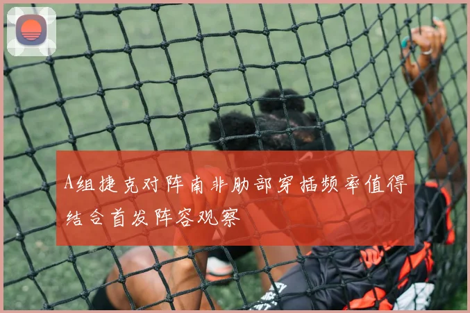 A组捷克对阵南非肋部穿插频率值得结合首发阵容观察