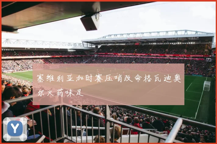 塞维利亚加时赛压哨改命格瓦迪奥尔火药味足
