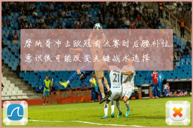 摩纳哥冲击欧冠淘汰赛时后腰补位意识很可能改变关键战术选择