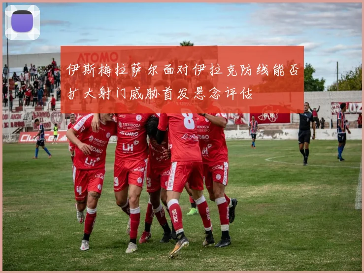 伊斯梅拉萨尔面对伊拉克防线能否扩大射门威胁首发悬念评估