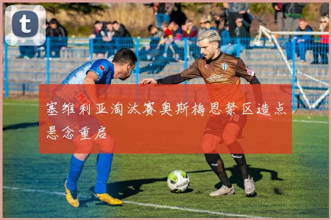 塞维利亚淘汰赛奥斯梅恩禁区造点悬念重启