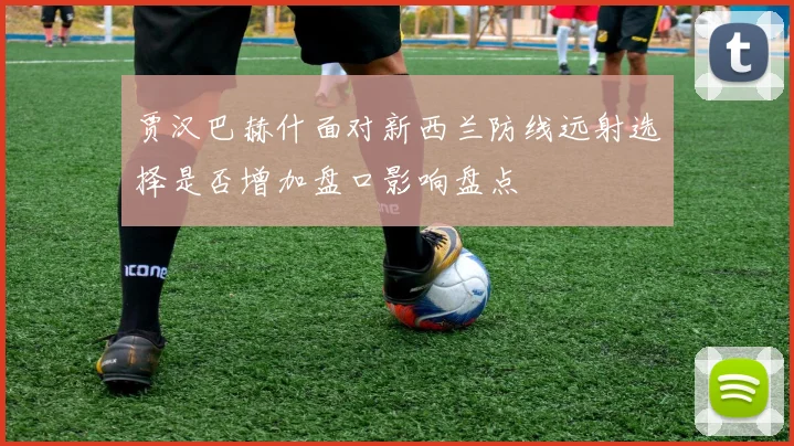 贾汉巴赫什面对新西兰防线远射选择是否增加盘口影响盘点