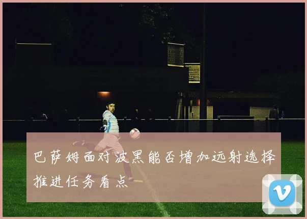 巴萨姆面对波黑能否增加远射选择推进任务看点