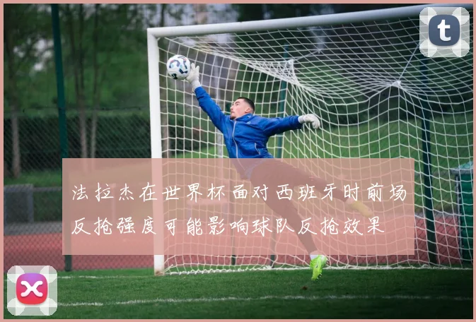 法拉杰在世界杯面对西班牙时前场反抢强度可能影响球队反抢效果