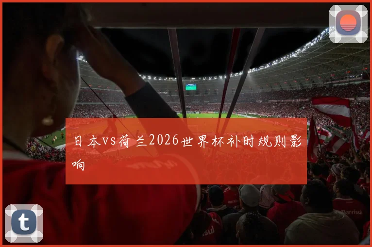 日本vs荷兰2026世界杯补时规则影响