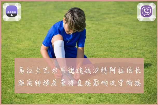 乌拉圭巴尔韦德迎战沙特阿拉伯长距离转移质量将直接影响攻守衔接