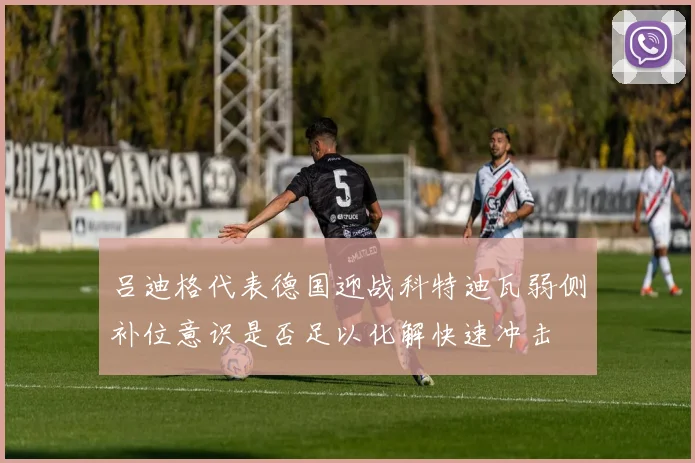 吕迪格代表德国迎战科特迪瓦弱侧补位意识是否足以化解快速冲击