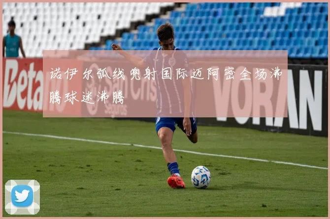 诺伊尔弧线兜射国际迈阿密全场沸腾球迷沸腾