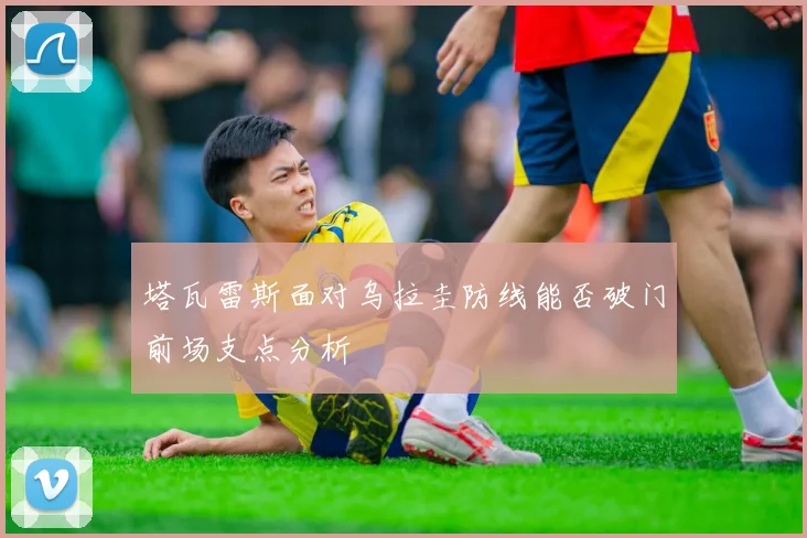 塔瓦雷斯面对乌拉圭防线能否破门前场支点分析