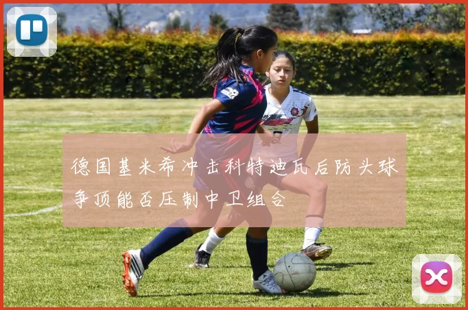 德国基米希冲击科特迪瓦后防头球争顶能否压制中卫组合