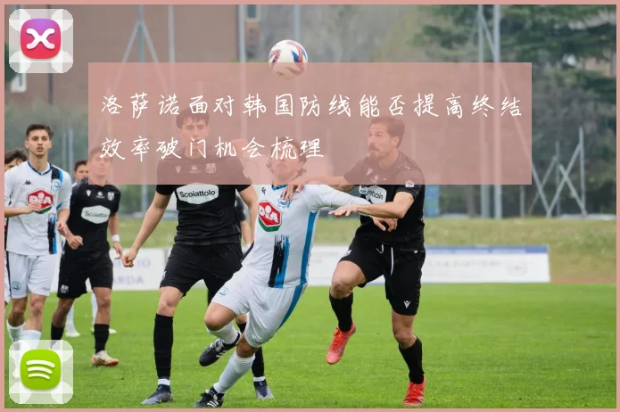 洛萨诺面对韩国防线能否提高终结效率破门机会梳理