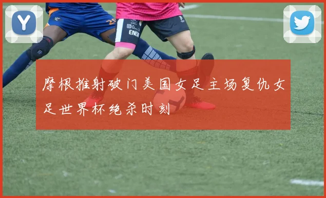 摩根推射破门美国女足主场复仇女足世界杯绝杀时刻