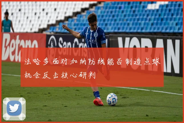 法哈多面对加纳防线能否制造点球机会反击核心研判